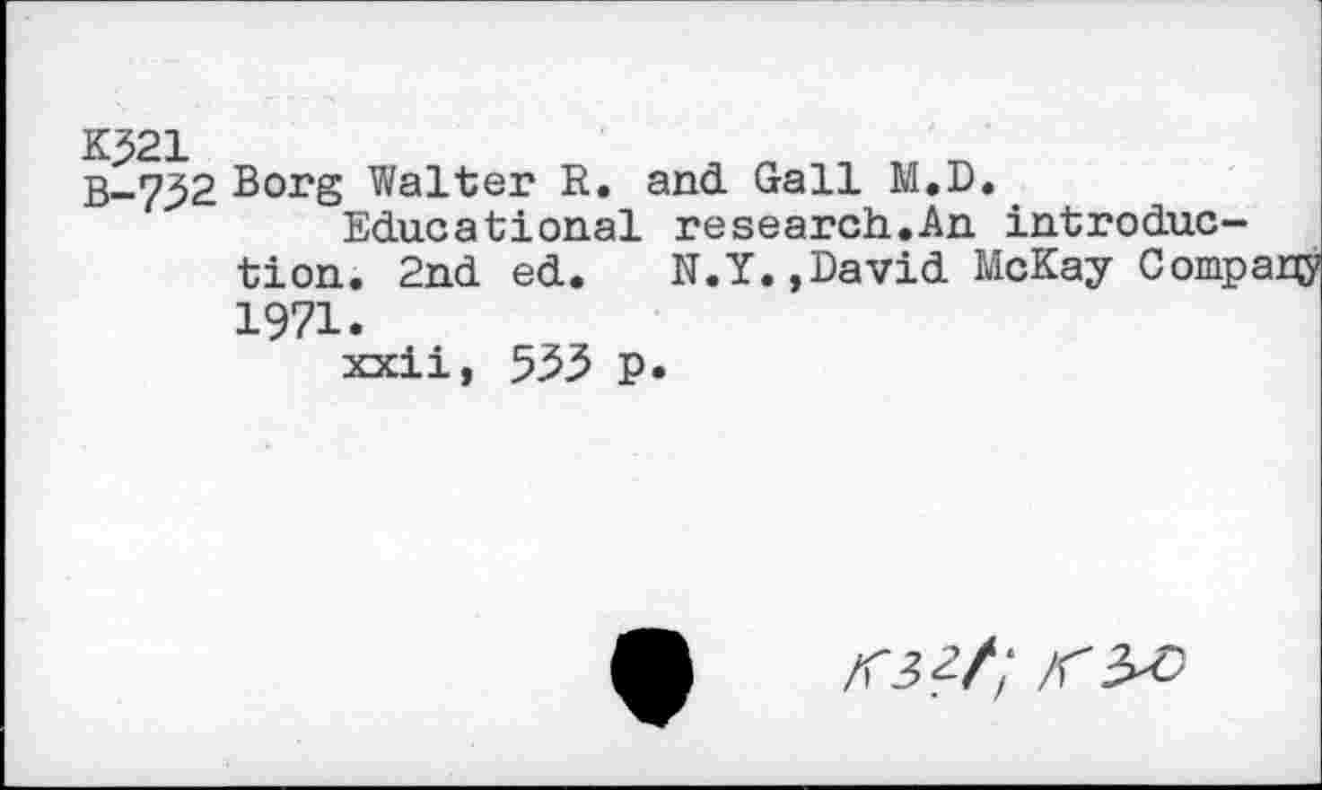 ﻿K^21
B-.732 Borg Walter R. and Gall M.D.
Educational research.An introduction. 2nd ed. N.Y.,David McKay Compary 1971.
xxii, 535 p.